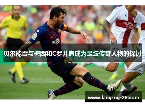 贝尔能否与梅西和C罗并肩成为足坛传奇人物的探讨