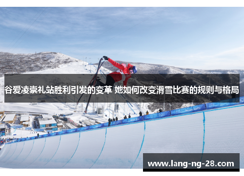 谷爱凌崇礼站胜利引发的变革 她如何改变滑雪比赛的规则与格局