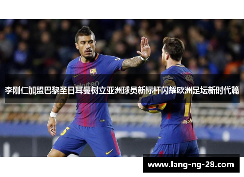 李刚仁加盟巴黎圣日耳曼树立亚洲球员新标杆闪耀欧洲足坛新时代篇