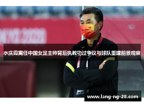 水庆霞离任中国女足主帅背后执教功过争议与球队重建前景观察