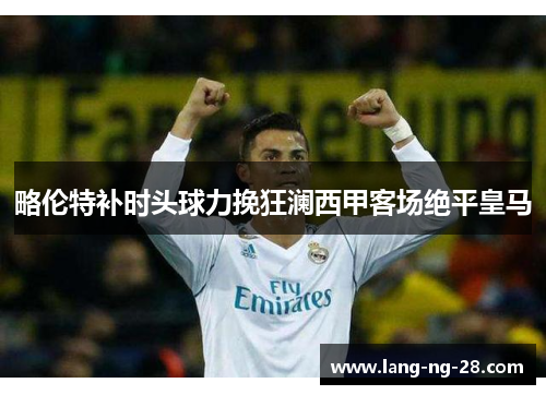 略伦特补时头球力挽狂澜西甲客场绝平皇马